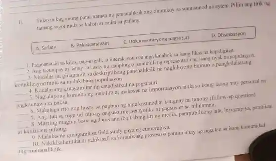 II. Tukuyin kug anong pamamaraan ng pananaliksik ang tinutukoy sa sumusunod na aytem. Piliin ang titik ng tamang sagot mula sa kahon at isulat sa patlang. A. Sarbey B. Pakikipanayam C. Dokumentaryong pagsusuri D. Obserbasyon Pagmamasid sa kilos, pag-uugali, at interaksyon nga mga kalahok sa isang likas na kapaligiran. Ang tagumpay ay batay sa husay ng sampling o paimimili ng representatib ng isang tiyak na populasyon. Madalas na ginagamit sa deskriptibong pananaliksik na naglalayong bumuo n pangkalahatang kongklusyon mula sa malakihang populasyon. Kadalasang ginagamitan ng estadistikal na pagsusuri. Naglalayong kumuha ng malalim at malawak na impormasyon mula sa isang taong may personal na pagkaunawa sa paksa. Mahalaga rito ang husay sa pagbuo ng mga kasunod at kaugnay na tanong (follow-up question) Ang ilan sa mga uri nito ay pagsusuring semyotiko at pagsusuri sa nilalaman. Maaring maging batis ng datos ang iba't-ibang uri ng media, pampublikong tala, biyograpiya, panitikan at katitikang pulong. Madalas na ginagamit sa field study gaya ng etnograpiya. Nakikisalamuha at nakikisali sa karaniwang proseso o pamumuhay ng mga tao sa isang komunidad ang mananaliksik.