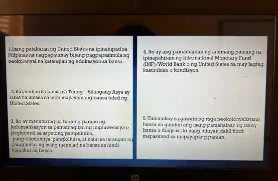 1.Isang patakaran ng United States na ipinatupad . sa Pilipinas na nagpapatunay bilang pagpapasimula ng neokolonyal I na katangian ng edukasyon sa bansa.
 2 .Karamihan sa bansa sa Timog -Silangang Asya ay labis na umasa sa mga mayayamang bansa tulad ng United States
 3. Ito ay maituturing na bagong paraan . ng kolonyalisasyon isa pamamagitar ing impluwensiya pagkontrol . sa aspetong pampulitika, pang-ekonomiya , pangkultura ,at kahit sa larangan ng pangmilitar ng isang maunlad na bansa sa hindi maunlad na bansa.
 4. Ito ay ang pamamaraan ng anumang pautang na ipinapahiram ng International ! Monetary Fund (IMF)/World Bank o ng United . States na may laging kasunduan o kondisyon.
 5 .Tumutukoy sa gawain ng mga neokolonyalistang bansa na guluhin ang isang pamahalaan ng isang bansa o ibagsak ito nang tuluyan dahil hindi mapasunod . sa mapayapang paraan.