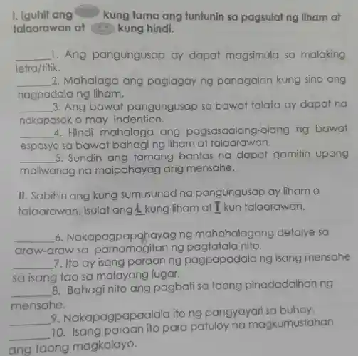 I. Iguhit ang kung tama ang tuntunin sa pagsulat ng liham at talaarawan at qquad kung hindi. qquad 1. Ang pangungusap ay dapat magsimula sa malaking letra/titik. qquad 2. Mahalaga ang paglagay ng panagalan kung sino ang nagpadala ng liham. qquad 3. Ang bawat pangungusap sa bawat talata ay dapat na nakapasok o may indention. qquad 4. Hindi mahalaga ang pagsasaalang-alang ng bawat qquad espasyo sa bawat bahaging liham at talaarawan. qquad 5. Sundin ang tamang bantas na dapat gamitin upang qquad maliwanag na maipahayag ang mensahe. II. Sabihin ang kung sumusunod na pangungusap ay liham o talaarawan. Isulat ang ◻ I kun talaarawan. qquad 6. Nakapagpapahayag ng mahahalagang detalye sa araw-araw sa pamamagitan ng pagtatala nito. qquad 7. Ito ay isang paraan ng pagpapadala ng isang mensahe sa isang tao sa malayong lugar. qquad 8. Bahagi nito ang pagbati sa taong pinadadalhan ng mensahe. qquad 9. Nakapagpapaalala ito ng pangyayari sa buhay. qquad 10. Isang paraan ito para patuloy na magkumustahan qquad taong magkalayo.