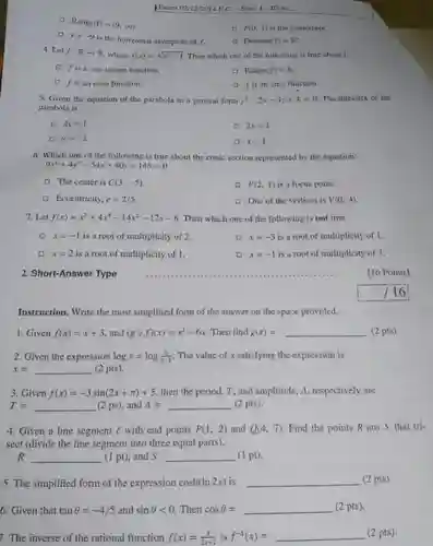 Exam 02/12/2014 E.C. - Serm. I-ID No.: Range (f)=(9,oo) . y=-9 is the horizontal asymptote of f . P(0,1) is the y -intercept. Domain(f)=R^(+) . 4. Let f:RrarrR , where f(x)=sqrt(x^(2)-1) . Then which one of the following is true about f . f is a one-to-one function. Range(f)=R . f is an even function. f is an onto function. 5. Given the equation of the parabola in a general form y^(2)+2x-4y+4=0 . The directrix of the parabola is 2y=1 2x=1 y=-2 x=1 6. Which one of the following is true about the conic section represented by the equation: 9x^(2)+4y^(2)-54 x+40 y+145=0". " The center is C(3,-5) . F(2,1) is a focus point. Eccentricity, e=2//5 . One of the vertices is V(0,4) . 7. Let f(x)=x^(5)+4x^(4)-14x^(2)-17 x-6 . Then which one of the following is not true. x=-1 is a root of multiplicity of 2. x=-3 is a root of multiplicity of 1 . x=2 is a root of multiplicity of 1 . x=-1 is a root of multiplicity of 3 . 2. Short-Answer Type ............................................... [16 Points] //16 Instruction. Write the most simplified form of the answer on the space provided. Given f(x)=x+3 , and (g@f)(x)=x^(2)+6x . Then find g(x)= qquad (2 pts) Given the expression log x=log ((6)/(x-1)) . The value of x satisfying the expression is x= qquad (2 pts). Given f(x)=-3sin(2x+pi)+5 , then the period, T , and amplitude, A , respectively are T= qquad (2 ps), and A= qquad (2 pts). Given a line segment ℓ with end points P(1,2) and Q(4,7) . Find the points R ans S that trisect (divide the line segment into three equal parts). R qquad (1pt) , and S qquad (1 pt). The simplified form of the expression cosh(ln 2x) is qquad (2 pts). Given that tan theta=-4//5 and sin theta < 0 . Then cos theta= qquad (2 pts). The inverse of the rational function f(x)=(3)/(2x+1) is f^(-1)(x)= qquad (2 pts).