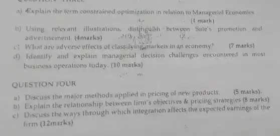 a) Explain the term constrained optimization in relation to Managerial Economics. is. (4 mark) b) Using relevant illustrations, distjinguish between Sale's promotion and advertisement. (4 marks) (i). c) What are adverse effects of classifyingwnarkets in an economy? (7 marks) d) Identify and explain managerial decision challenges encountered in most business operations today. (10 marks) QUESTION FOUR a) Discuss the major methods applied in pricing of new products. (5 marks). b) Explain the relationship between firm's objectives & pricing strategies (8 marks) c) Discuss the ways through which integration affects the expected earnings of the firm (12marks)