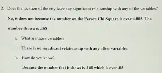 Does the location of the city have any significant relationship with any of the variables? No, it does not because the number on the Person Chi Square is over < 0005 . The number shown is .168 a. What are those variables? There is no significant relationship with any other variables. b. How do you know? Because the number that it shows is. 168 which is over .05