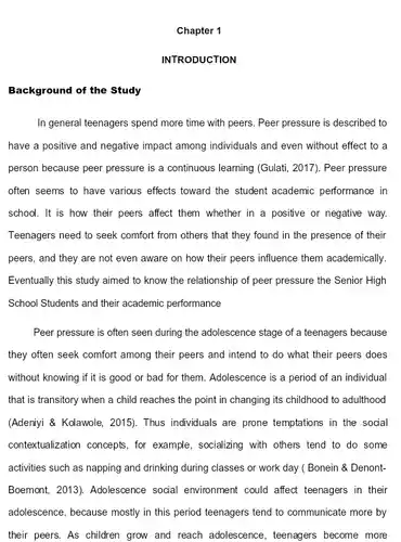 Chapter 1 INTRODUCTION Background of the Study In general teenagers spend more time with peers. Peer pressure is described to have a positive and negative impact among individuals and even without effect to a person because peer pressure is a continuous learning (Gulati, 2017). Peer pressure often seems to have various effects toward the student academic performance in school. It is how their peers affect them whether in a positive or negative way. Teenagers need to seek comfort from others that they found in the presence of their peers, and they are not even aware on how their peers influence them academically. Eventually this study aimed to know the relationship of peer pressure the Senior High School Students and their academic performance Peer pressure is often seen during the adolescence stage of a teenagers because they often seek comfort among their peers and intend to do what their peers does without knowing if it is good or bad for them. Adolescence is a period of an individual that is transitory when a child reaches the point in changing its childhood to adulthood (Adeniyi & Kolawole, 2015). Thus individuals are prone temptations in the social contextualization concepts, for example, socializing with others tend to do some activities such as napping and drinking during classes or work day ( Bonein & DenontBoemont, 2013). Adolescence social environment could affect teenagers in their adolescence, because mostly in this period teenagers tend to communicate more by their peers. As children grow and reach adolescence, teenagers become more