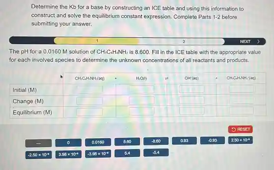 Determine the Kb for a base by constructing an ICE table and using this information to construct and solve the equilibrium constant expression. Complete Parts 1-2 before submitting your answer. 1 2 NEXT The pH for a 0.0160M solution of CH_(3)C_(6)H_(4)NH_(2) is 8.600 . Fill in the ICE table with the appropriate value for each involved species to determine the unknown concentrations of all reactants and products. Initial (M) CH_(3)C_(6)H_(4)NH_(2)(aq)+OH^(-)(aq) Change (M) Equilibrium (M) Initial (M)	CH_(3)C_(6)H_(4)NH_(2)(aq)+OH^(-)(aq) Change (M) Equilibrium (M) RESET