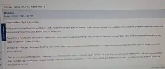 Display replies flat,with oldest first
 Diskusi.1
 Friday, 15 March 2024, 1:19 AM
 Bahan diskusi Sesi 1 ini adalah:
 Asas penyelenggaraan pemerintahan suatu negara memegang peran penting ketika sebuah negara menghadapi permasalahan yang kadang penyelesaiannya belum diatur secara tertulis dalam peraturan negara.
 6) Pada OER 3 membahas antara lain bagaimana cita-cita dan harapan founding father Indonesia dalam menyusun UUD 1945 dan implementasinya pada masa- masa pergantian pemerintahan.
 Diskusikan dasar pemikiran pentingnya asas-asas dalam penyelenggaraan pemerintahan suatu negara dan implementasinya ketika terjadi pergantian rezim pemerintahan!
 Silakan memberikan tanggapan pendapat dan analisis sendiri dari hasil mempelajari materi, dan tidak diperkenankan untuk menjiplak jawaban teman yang lain atau pun pendapat ahli/pakar tanpa menyebut nama (pakar/ahli yang Bapak/lbu/Sdr pinjam/kutip pendapatnya)literatur (jurnal/buku yang memuat pendapat pakar/ahti tersebut).
 Permalink Reply