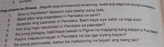 Pag-unawa sa Binasa Sagutin ang sumusunod na tanong. Isulat ang sagot sa iyong kuwademo.
 1. Sino si Pandaka? Ilarawan siya bilang isang isda.
 Bakit labis ang pagkaawa ni Pandaka sa sarili?
 3. Ilarawan ang paaralan ni Pandaka Bakit kaya siya sabik na mag-aral?
 a.Ano ang mga natutuhan ni Pandaka sa paaralan?
 5. Sa iyong palagay bakit kaya nasabi ni Pigme na magiging isang bayani si Pandaka?
 6. Paano mapatutunayan ni Pandaka na isa nga siyang bayani?
 Sa iyong paniniwala , kailan ba maituturing na bayani ang isang tao?
 5. kumpol