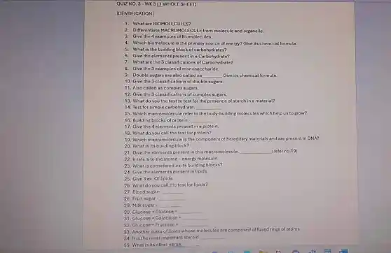 WHOLE SHEET)
 IDENTIFICATION:
 1. What are BIOMOLECULES?
 2. Differentiate MACROMOLECULE from molecule and organelle.
 3. Give the 4 examples of Biomolecules.
 4. Which biomolecule is the primary source of energy? Give its chemical formula.
 5. What is the building block of carbohydrates?
 6. Give the elements present in a Carbohydrate?
 7. What are the 3 classifications of Carbohydrate?
 8. Give the 3 examples of monosaccharide.
 9. Double sugars are also called as Give its chemical formula.
 10. Give the 3 classifications of double sugars.
 11. Also called as complex sugars.
 12. Give the 3 classifications of complex sugars.
 13. What do you the test to test for the presence of starch in a material?
 14. Test for simple carbohydrate.
 15. Which macromolecule refer to the body-building molecules which help us to grow?
 16. Building blocks of protein.
 17. Give the 4 elements present in a protein.
 18. What do you call the test for protein?
 19. Which macromolecule is the component of hereditary materials and are present in DNA? 20. What is its building block?
 21. Give the elements present in this macromolecule (refer no.19)
 22. It refers to the stored-energy molecule.
 28. What is considered as its building blocks?
 24. Give the elements present in lipids.
 25. Give 3 ex Of lipids.
 26. What do you call the test for lipids?
 27. Blood sugar-
 28. Fruit sugar-
 29. Milk sugar-
 30. Glucose +Glucose E
 31. Glucose + Galactose is
 32. Glucose + Fructose
 33. Another class of lipids whose molecules are composed of fused rings of atoms.
 34. It is the most important steroid.
 35. What is its other name.