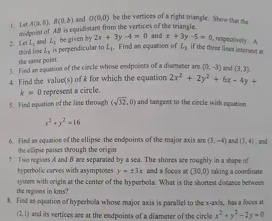 1.Let $A(a,0),B(0,b)$ and $O(0,0)$ be the vertices of a right triangle. Show that the midpoint of AB is equidistant from the vertices of the triangle.
 2.Let $L_(1)$ and $L_(3)$ $L_(2)$ is perpendicular to $L_(1)$ Find an equation of $L_(3)$ if the three lines intersect at third line be given by $2x+3y-4=0$ and $x+3y-5=0$ respectively.A the same point.
 3. Find an equation of the circle whose endpoints of a diameter are $(0,-3)$ and $(3,3)$
 4. Find the value(s) of k for which the equation $2x^2+2y^2+6x-4y+$ $k=0$ represent a circle.
 5. Find equation of the line through $(sqrt (32),0)$ and tangent to the circle with equation
 $x^2+y^2=16$
 6. Find an equation of the ellipse the endpoints of the major axis are $(3,-4)$ and $(3,4)$ the ellipse passes through the origin
 7. Two regions A and B are separated by a sea. The shores are roughly in a shape of hyperbolic curves with asymptotes $y=pm 3x$ and a focus at $(30,0)$ taking a coordinate system with origin at the center of the hyperbola. What is the shortest distance between the regions in kms ?
 8. Find an equation of hyperbola whose major axis is parallel to the x-axis has a focus at $(2,1)$ and its vertices are at the endpoints of a diameter of the circle $x^2+y^2-2y=0$