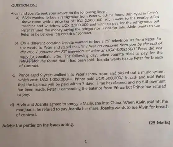 QUESTION ONE
 Alvin and Joanita seek your advice on the following issues:
 a) Alvin wanted to buy a refrigerator from Peter which he found displayed in Peter's show room with a price tag of UGX 2.500.000. Alvin went to the nearby ATM machine and withdrew $UGX2,500,000$ and went to pay for the refrigerator but Peter refused the money saying the refrigerator is not for sale. Alvin wants to sue Peter as he believes It is breach of contract.
 b) On a different occasion Joanita wanted to buy a $75^circ $ television set from Peter . So she wrote to Peter and stated that, "f I hear no response from you by the end of the day, I consider the $75^circ $ television set $mine$ at UGX 5.000,000.'Peter did not to Joanita's letter. The following day, when Joanita tried to pay for the refrigerator she found that it had been sold Joanita wants to sue Peter for breach of contract.
 c) Prince aged 9 years walked into Peter's show room and picked out a music system which costs $UGX1,000.000/=$ Prince paid $UGX500,000/-$ in cash and told Peter that the balance will be paid within 7 days. Time has elapsed and no full payment has been made. Peter is demanding the balance from Prince but Prince has refused to pay.
 d) Alvin and Joanita agreed to smuggle Marijuana into China. When Alvin sold off the marijuana, he refused to pay Joanita her share Joanita wants to sue Alvin for breach of contract.
 Advise the parties on the issues arising.
 (25 Marks)
 1