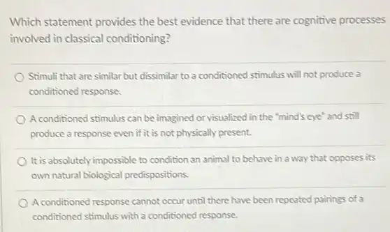 Which statement provides the best evidence that there are cognitive processes involved in classical conditioning? Stimuli that are similar but dissimilar to a conditioned stimulus will not produce a conditioned response. A conditioned stimulus can be imagined or visualized in the "mind's eye" and still produce a response even if it is not physically present. It is absolutely impossible to condition an animal to behave in a way that opposes its own natural biological predispositions. A conditioned response cannot occur until there have been repeated pairings of a conditioned stimulus with a conditioned response.