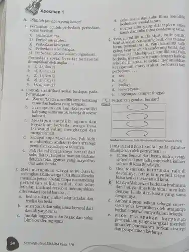 Asesmen 1
 A. Pilihlah jawaban yang benar!
 1. Perhatikan contoh perbedaan-perbedaan sosial berikut!
 1) Perbedaan ras.
 2) Perbedaan profesi.
 3) Perbedaan kekayaan.
 4) Perbedaan suku bangsa.
 5) Perbedaan jabatan dalam organisasi. Perbedaan sosial bersifat horizontal ditunjulkan olesial bersif
 a. 1),2),dan 3)
 b. 1),2)dan 4)
 C. 2),3), dan 4)
 d. 2),3), dan 5)
 e. 3),4), dan 5)
 2. Contoh stratifikasi sosial terdapat pada pernyataan...
 a. Warga Jakarta memiliki latar belakang etnik dan budaya yang beragam.
 b. Perempuan dan laki-laki memiliki industri. hak yang sama untuk bekerja di sektor
 C. Meskipun memiliki agama dan Jatiwangi saling menghargai dan Meskipun memilih , warga Desa menghormati.
 d. Sebagai supervisor sales, Pak Didit penjualan kepada para salesnya. memberikan arahan terkait strategi
 e. Pak Haikal dan istrinya berasal dari suku Batak, tetapi ia mampu berbaur dengan tetangganya yang mayoritas dari suku Sunda.
 3. Meli merupakan warga suku Sasak, sedangkan Danis warga suku Bima. Mereka menjalin persahabatan tanpa memandang perbedaan suku, tradisi , dan adat istiadat.Ilustrasi tersebut menunjukkan diferensiasi sosial karena....
 a. kedua suku memiliki adat istiadat dan tradisi berbeda
 b. suku Sasak dan suku Bima berasal dari daerah yang sama
 C. jumlah anggota suku Sasak dan suku Bima cenderung sama
 54 Sosiologi untuk SMA/MA Kelas 118
 d. suku Sasak dan suku Bima memiliki kedudukan sosial setara
 e. norma adat yang suku Sasak dan suku Bima cenderung sama
 4. Tyas memiliki mata sipit kulit putih. bentuk wajah cenderung oval dan rambut lurus, bentuk wajah cenderung bulat, dan hrus. Sementara itu, Yani memiliki kulit Meskipun memiliki ciri fisik berbeda, mereka berteman dengan baik di llustrasi tersebut menunjukkan keragaman masyarakat berdasarkan perbedaan ....
 a. ras
 b. suku
 C. budaya
 d. kepercayaan
 e. lingkungan tempat tinggal
 5. Perhatikan gambar berikut!
 Sumber: Muhammad Side Place/Penerbit Intan Pariwara (2023)
 Jenis stratifikasi sosial pada gambar ditunjukkan oleh pernyataan...
 a. Dimas berasal dari kasta sudra , tetapi ia berhasil menjadi pengusaha kuliner sukses di Kota Surabaya.
 b. Gea termasuk keturunan raja di biasa ketika merantau di kota. daerahnya, tetapi ia menjadi rakyat
 Ida Ayu Maheswari berkasta brahmana dengan lelaki dari kasta yang sama dan hanya diperbolehkan dengannya.
 d. Ambar dipromosikan sebagai super- visor sales kecantikan oleh atasannya berkat kepiawaiannya dalam
 e. Niko merupakan karyawan perusahaan yang diangkat dan pengalaman kerjanya. manajer pemasaran berkat strategi