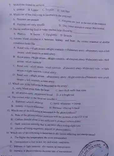 9. An enzyme found in saliva is
 A. Rennin B. Lipase
 C. Trypsin
 D .Amylase
 10.Which one of the following is incorrect to the enzyme?
 A Enzymes are protein
 C . Enzymes are lost at the end of the reaction
 B . Enzymes are very specific
 D. They lower activation energy than normal
 11. During swallowing food or water trachea kept closed by
 A.Pharynx
 B. larynx
 C Epiglottis
 D. Bronchi
 12 .Assume blood circulation is between kidney and heart ,the correct sequence of double circulation looks like
 A. Renal vein Right atrium Righ t ventricle Pulmonary artery -Pulmonary vein-left atrium left ventricle-renal artery
 B. Renal artery-Righ t atrium _Right ventricle-Pulmonar artery-Pulmonary vein left atrium Left ventricle
 C. Renal vein Left atrium left ventricle - Pulmonary artery-Pulmonary vein right atrium right ventricle renal artery
 D. Renal vein .Right atrium -Pulmonary artery Right ventricle-Pulmonary vein left atrium left ventricle - Tenal artery
 13. Which one of the following is incorrect to the artery?
 A. carry blood away from the heart
 C. have thick walls than veins
 B. all arteries carry oxygenated blood
 14. The correct order of the three ear ossicles is
 A Hammer-Anvil-Stimu
 C $Anvil  arrow   anmmer  arrow   Stirup$
 B. Stirrup Anvil-Hammer
 D $Hammer-Stirrup-Anvil$
 15. Which one of the following is incorrect to the photosynthesis?
 A. Rate of the photosynthesis increases with the increase of the $CO_(2)$ level
 B . Carbon dioxide alone is not sufficient to produce carbohydrates
 C.Dark reaction meaning that it can takes place during night time
 D .Almost all living organisms depend on photosynthesis.
 B Transpiration is fast in hot,dry and windy conditions
 c . Increase in light intensity also speeds up transpiration
 D Increase in photosynthesis decrease rate of transpiration
 16. Which one of the following is incorrect to the factors affecting rate transpiration?
 A. The higher the temperature the more transpiration