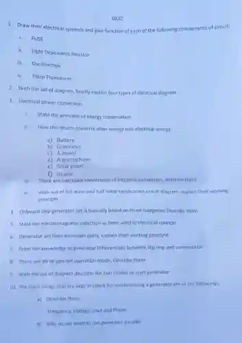 QUIZ
 1. Draw their electrical symbols and give function of each of the following components of circuit: -
 i. FUSE
 ii. Light Dependent Resistor
 iii. Oscilloscope
 iv. Piezo Transducer
 2. With the aid of diagram, briefly explain four types of electrical diagram
 3. Electrical power conversion
 i. State the principle of energy conservation
 ii. How this device converts other energy into electrical energy
 a) Battery
 b) Generator
 C Amotor
 d) A microphone
 e) Solar panel
 f) Heater
 ii. There are four main conversions of electrical conversion,describe them
 iv. With Aid of full wave and half wave rectification circuit diagram, explain their working principle.
 4. Onboard ship generator set is basically based on three categories Describe them
 5. State the electromagnetic induction as been used in electrical concept
 6. Generator set have two main parts, explain their working principle.
 7. From the knowledge of generator Differentiate between slip ring and commutator
 8. There are three gen-set operation mode, Describe them
 9. With the aid of diagram describe the two modes to start generator
 10. The main things that are kept in check for synchronizing a generator are as the followings,
 a) Describe them
 Frequency,Voltage,Load and Phase
 b) Why do we need to run generator parallel