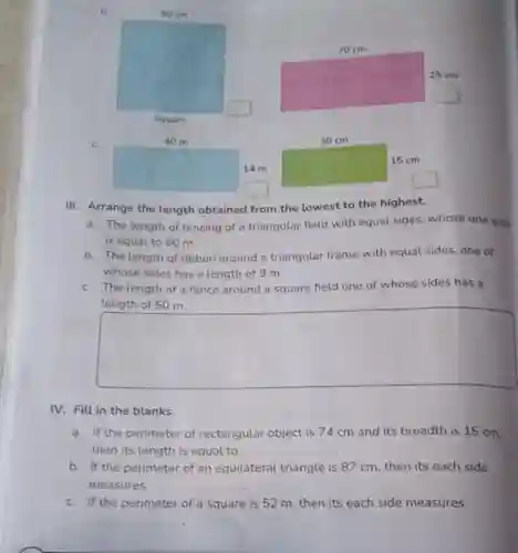 b
 C.
 III. Arrange the length obtained from the lowest to the highest.
 a. The length of fencing of a triangular field with equal sides whose one side is equal to 60 m.
 b. The length of ribbon around a triangular frame with equal sides, one of whose sides has a length of 9 m.
 C. The length of a fence around a square field one of whose sides has a length of 50 m.
 IV. Fill in the blanks.
 a. If the perimeter of rectangular object is 74 cm and its breadth is 15 cm, then its length is equal to
 b. If the perimeter of an equilateral triangle is 87 cm then its each side measures
 C. If the perimeter of a square is 52 m then its each side measures