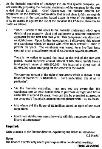 Note:
 As the financial controller of Ododoeye Plc, an NGX quoted company, you are currently preparing the financial of the company for the year ended March 31, 2023. Chief Okechukwu. the director has requested for the following information that is not clear to him as regards the treatments of the companies leased assets in view of the adoption of IFRS 16-Leases as against the use of the previous IAS 17-Lease;therefore he states as follows:
 "When I looked at the notes to the financial statements which gave details of our property, plant and equipment a separate component appeared for the first time this year . This component was described as right-of-use : Upon further investigation, I discovered this relates to a warehouse which we leased with effect from October 1, 2022 to provide for space . The warehouse was leased for a five-Year lease contract at an annual lease rental of $# 5,000,000$ payable in arrears.
 There is no option to extend the lease at the end of the five-year period. Based on current annual interest of $10% $ , these rentals have a total present value of $# 18,950,000.$ . We incurred a direct cost of $# 1,050,000$ when arranging for the lease with the owner.
 The carrying amount of the right-of-use assets which is shown in our financial statement is #18million. I don't understand this at all in particular".
 "As the financial controller, I am sure you are aware that the warehouse cost at least 4100million to purchase outright and has a useful life of around 25 years . How can this be presented as assets in our company's financial statement in compliance with IFRS 16-lease?
 Also where did the figure of #18million stated as right-of-use asset come from?
 Apart from right-of-use assets how else will this transaction affect our financial statements?"
 Bequired:
 Write a memo to the finance director , explaining the issues raised above.
 (12 Marks)
 The finance director only needs your explanation not detailed workings.
 (Total 20 Marks)