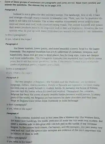 Some of these groups of sentences are paragraphs and some are not Read them carefully and answer the questions. The Answer Key on on page 279.
 Paragraph 1
 Iceland is not a place for the ordinary tourist. The landscape, first of all, is bare and strange-though many consider it beautiful, 100 Then, too,the far northern cll- mate is not ideal for tourism The winter weather is extremely severe and the sum- mers are short and cool, with constant strong winds. The remote location also means that many products have to be imported and so they are expensive However,the few tourists who do put up with these difficulties are warmly welcomed by the Icelanders.
 Is this a paragraph?
 If yes, what is the topic?
 Paragraph 2
 For fewer tourists, lower prices, and more beautiful scenery, head for the Sagres Peninsula. The regional museum has a rich collection of costumes, weapons, and handicrafts. Buses will get you to most places but for long trips trains are chesper and more comfortable. The Tortuguese economy has expanded very rapidly in recent years, but it still has many problems in the 15th century Liston was a workiwide center of political power religion, and culture
 Is this a paragraph?
 If yes, what is the topic?
 Paragraph 3
 The two peoples of Relgium-the Hemish and the Walloons-are divided by language, culture, and economics Hotels in Brussels are expensive so most young travelers stay in youth hostels or student hotels In Antwerp, the home of Rubens. you can visit the house where he lived and worked. Throughout the centuries. Belgium has been the kene of many terrible battles between world powers In many parts of the world the Belgians are best known for their chocolate and their beer Ships to England leave either from Oostende or from Zecbrugge
 Is this a paragraph?
 If yes, what is the topic?
 Paragraph 4
 To an outsider, Istanbul may at first seem like a Western city The Western dress. the many new bulldings the traffic problems all make the city seem very modern. But there is another side to this great city-ils rich past as the capital of the Ottoman Empire. In the narrow back streets, the bazaars and the mosques, this past seems very near and real. And the spectacular mosques are evidence of the city's important role in history of Islam as well.