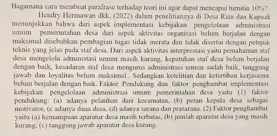 Bagamana cara membuat parafrase terhadap teori ini agar dapat mencapai turnitin $10% $
 Hendry Hermawan dkk, (2022) dalam penelitiannya di Desa Rian dan Kapuak menunjukkan bahwa dari aspek implementasi kebijakan pengelolaan administrasi umum pemerintahan desa dari aspek aktivitas organisasi belum berjalan dengan maksimal disebabkan pembagian tugas tidak merata dan tidak disertai dengan petnjuk teknis yang jelas pada staf desa. Dari aspek aktivitas interprestasi yaitu pemahaman staf desa mengelola administasi umum masih kurang , kepatuhan staf desa belum berjalan dengan baik , kesadaran staf desa mengurus administrasi umum sudah baik , tanggung jawab dan loyalitas belum maksimal . Sedangkan ketelitian dan ketertiban kerjasama belum berjalan dengan baik. Faktor Pendukung dan faktor penghambat implementasi kebijakan pengelolaan administrasi umum pemerintahan desa yaitu (1) faktor pendukung: (a)adanya pelatihan dari kecamatan, (b) peran kepala desa sebagai motivator, (c adanya dana desa, (d) adanya sarana dan prasarana (2) Faktor penghambat yaitu (a) kemampuan aparatur desa masih terbatas, (b) jumlah aparatur desa yang masih kurang, (c) tanggung jawab aparatur desa kurang.