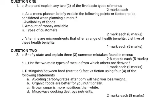 any
 b. As a menu planner, briefly explain the following points or factors to be considered when planning a menu?
 i. Availability of foods
 ii. Amount of money available
 iii. Types of customers
 c. Vitamins are micronutrients that offer a range of health benefits. List five of these health benefits
 1 mark each (5 marks)
 QUESTION TWO
 2. a. Briefly state and explain three (3)common mistakes found in menus
 b. i. List the two main types of menus from which others are derived?
 ii. Distinguish between food (nutrition) fact vs fiction using four ((4) of the following statements
 a. Avoiding carbohydrates after 6pm will help you lose weight.
 b. Organic foods are better for you nutritionally.
 c. Brown sugar is more nutritious than white.
 d. Microwave cooking destroys nutrients.
 2 marks each (8 marks)