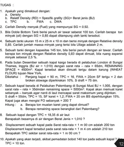 TUGAS :
 1. Apakah yang dimaksud dengan:
 a. Density
 b. Relatif Density (RD) = Spesifik grafity $(SG)=Berat  jenis  (BJ)$
 c. TPC
 b.
 FWA_c. DWA
 2. Carilah Density menyak (Fuel) yang mempunyai $SG=0,92$
 3. Bila Doble Bottom Tank berisi penuh air tawar seberat 100 ton Carilah berapa ton minyak (oil) dengan $SG=0,85$ dapat ditampung oleh tanki tersebut.
 4. Sebuah tanki ukuran $15mtimes 25mtimes 10m$ dan berisi minyak dengan Relatiive density 0,85. Carilah jumlah massa minyak yang terisi bila Ullage adalah 2 m.
 5. Sebuah tanki dengan kapasitas 145 ton, bila berisi penuh dengan air tawar. Carilah berapa ton minyak dengan Relative density 0,83 dapat dimuat, bila ruang expansi minyak sebesar $2,5% $
 6. Pada bulan Desember sebuah kapal kargo berada di pelabuhan London di Sungai Thames, Inggris $(BJair=1,010)$ dengan sarat rata - rata = 65dm , REMAINING $SPACE=4500m^3$ Kapal tersebut akan dimuati terigu dalam karung (WHEAT FLOUR) tujuan New York.
 Diketahui :Panjang kapal = 90 m, TPC = 16 , FWA = 20cm SF terigu = 2 dan broken stowage diperkirakan $10% $ . S draft = 75 dm.
 7. Sebuah kapal berada di Pelabuhan Palembang di Sungai Musi $BJ=1,005$ dengan sarat rata - rata =35dmdan remaining $space=5000m^3$ . Kapal akan memuat karet sebanyak - banyak agar nanti di laut mencapai sarat maksimum yang diijinkan. S draft = 55dm , TPC = 15 , SF karet = 1 ,2; FWA = 20 cm BS diperhitungkan $15% $ Kapal juga akan mengisi FO sebanyak = 200 T
 Hitung:a . Berapa ton muatan karet yang dapat dimuat?
 b. Berapa remaining space berangkat dari Palembang?
 8. Sebuah kapal dengan $TPC=18,35$ di air laut Berapakah besarnya di air dengan Berat Jenis $=1,010$ ?
 9. Displacement sebuah kapal pada Sarat rata-rata =1 m 00 cm adalah 200 ton Displacement kapal tersebut pada sarat rata-rata = 1 m 4 cm adalah 210 ton Berapakah TPC sekitar sarat rata-rata = 1 m 00 cm ?
 10. Apakah yang akan terjadi, akibat pemadatan bobot 140 ton pada sebuah kapal ? $TPC=10$ ton
 12