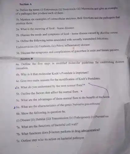 Section A
 1a. Define the terms (i)Enterotoxin (ii)Neurotoxin (iii)Mycotoxin and give an example of a pathogen that produce each of them.
 1b. Mention six examples of extracellular enzymes, their functions and the pathogens that produce them.
 2a. What is the meaning of food -borne diseases
 2b. Discuss the mode and symptoms of food -borne disease caused by Bacillus cereus.
 3a. Define the following terms associated with sexually transmitted infections;
 Endocervicitis (ii)Urethritis (iii)Pelvic inflammatory disease
 3b. Discuss the symptoms and complications of gonorrhea in male and female patients.
 Section B
 4a. Outline the five steps in modified molecular guidelines for establishing disease causation.
 4b. Why is it that molecular Koch's Postulate is important?
 4c. Give two main reasons for the modification of Koch's Postulates.
 Sa. What do you understand by the term normal flora?B
 5b. Outline the factors that affect the normal flora.e
 5c. What are the advantages of these normal flora to the benefit of the host
 46a. What are the characteristics of the genus Neisseria gonorrhoeae
 6b. Show the following in question 6a;
 (i) Disease (ii)Habitat (iii)Transmission (iv)Pathogenesis (v)Prevention
 7a. What are the functions of bacterial cell wall?
 7b. What functions does B-lactam perform in drug administration?
 7c. Outline step wise its action on bacterial pathogen