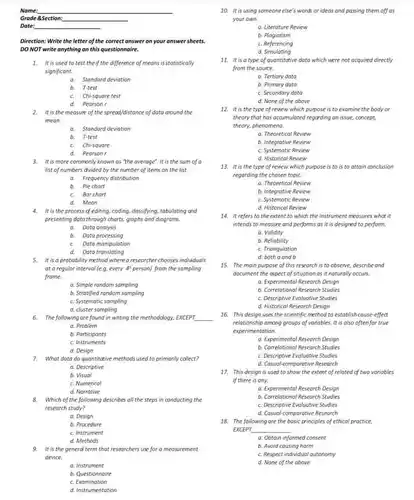 Name:
 Grade 8Section:
 Date:
 Direction: Write the letter of the correct answer on your answer sheets. DO NOT write anything on this questionnaire.
 1. It is used to test the if the difference of means is statistically significant.
 a Standard deviation
 b. T-test
 c. Chi-square test
 a Pearsan r
 2. It is the meosure of the spread/distance of data around the mean.
 a Standard deviation
 b. T-test
 c Chi-square
 d Pearson r
 3. It is more commonly known as "the overage". It is the sum of a list of numbers divided by the number of tems on the list.
 a Frequency distribution
 b. Pie chart
 c. Bar chart
 a Mean
 a It is the process of editing, coding, dassifying tabulating and presenting data through charts, graphs and diagrams.
 a, Data analysis
 b. Dota processing
 Data manipulation
 a Doto translating
 5. it is a probability method wherea researcher chooses individuals at a regular interval (e.g. every 4"person)from the sampling frome.
 a. Simple random sampling
 b. Stratified random sampling
 c. Systematic sampling
 a. Problem
 b. Participants
 c. Instruments
 d. Design
 7. What data do quantitative methods used to primarily collect?
 a. Descriptive
 b. Visual
 c. Numerical
 d. Narrative
 8. Which of the following describes all the steps in conducting the research study?
 a. Design
 b. Procedure
 c. Instrument
 d. Methods
 9. It is the general term that researchers use for a measurement device.
 a. Instrument
 b. Questionnaire
 c. Examination
 d. Instrumentation
 10. It is using someone else's words or ideas and passing them off as your own.
 a. Literoture Review
 b. Plogiarism
 c. Referencing
 d Simulating
 11. It is a type of quantitative data which were not acquired directly from the source.
 a. Tertiary data
 b. Primary data
 c. Secondary data
 d. None of the above
 12. It is the type of review which purpose is to examine the body or theory that has acaumulated regarding on issue, concept, theory, phenomena
 a. Theoretical Review
 b. Integrative Review
 c. Systematic Review
 d. Historical Review
 13. It is the type of review which purpose is to is to attain conclusion regarding the chosen topic.
 a. Theoretical Review
 b. Integrative Review
 c. Systematic Review
 d. Historical Review
 14. It refers to the extent to which the instrument measures what it intends to measure and performs as it is designed to perform.
 a. Validity
 b. Reliability
 c. Triangulation
 d. both a and là
 15. The main purpose of this research is to observe, describe and document the anpect of situationas it naturally occurs
 a. Experimental Research Design
 b. Correlotional Research Studies
 c. Descriptive Evaluative Studies
 d. Historical Research Design
 16. This design uses the scientific method to establishcause-effect relationship among groups of variables it is also often for true experimentation.
 a. Experimental Research Design
 b. Correlational Research Studies
 c. Descriptive Evaluative Studies
 d. Casual-comporative Research
 17. This design is used to show the extent of related of two variables if there is any.
 a. Experimental Research Design
 b. Correlational Research Studies
 c. Descriptive Evaluative Studies
 d. Casual-comporative Research
 18. The following are the basic principles of ethical practice. EXCEPT
 a. Obtain informed consent
 b. Avoid causing harm
 c. Respect individual automomy
 d. None of the above