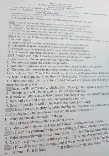 Name: - Nasese Nav *Cheating and any atlempt to chenstructom *Switch off your cell phonel ( Time Allowed: 1:50hr Answer from the following alternatives ( 1 pt each) A. Deductiv one of the following is correct about deductive argument? B. Deductive arguments are those that involve necessary reasoning C. Deductive arguments invays proceed from the general to the particular D. Deductive arguments always proceed from the particilite 2) All of the following statements correctly deserib to the general arguments, except: A. Arguments are used to prove the truth of a point or a conclusion. B. Arguments help to illustrate or elaborate some phenomenon. C. Through arguments people can develop issues that interest them. D. It is through arguments that people impart their belief into others, 3) Which one of the following is incorrect about inductive argument? A. The premises do not guarantee the truth of the conclusion. B. The premises make the conclusion probable. C. Inductive arguments sometimes proceed from the particular to the general. D. The premises necessarily guarantee the truth of the conclusion. 4) Kebede and Sara were in the same Logic and Critical Thinking class. Their ins the tests he had graded. When they saw their grades, Kebede smiled, but Sara 1 The instructor said that many students had received low grades, and he hoped more for the next test. -Based on the above story, which of the following is the logically correct inte A. Kebede received a better grade on the test than Sara did. B. Kebede usually receives better grades than Sara in logic and critical thinkin C. Sara had expected to do better on the test than she did. D. Sara did not do as well on the test as she would have liked. 5) Based on above story (question number 4.), what does the instructor b A. Studying helps students do well on logic and critical thinking tests. B. Many students did not study for the test. C. None of the students studied enough for the test. D. Students cannot do well in Logic and Critical Thinking without studying. (6) Given the relationship between validity and truth, which of the foll A. Valid argument with a false conclusion. C. A valid argument that i: B. A sound argument with a false premise. D. A sound argument with 7) If we discover that an argument is weak, what does this tell us ab A. It is true B. It is false C. It follows from the premises. D. N