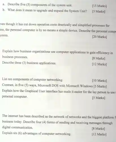 Describe three (3)business applications.
 List ten components of computer networking.
 a. Describe five (5) components of the system unit.
 [15 Marks]
 b. What does it mean to upgrade and expand the System Unit?
 [5 Marks]
 ven though it has cut down operation costs drastically and simplified processes for ess, the personal computer is by no means a simple device. Describe the personal comp ystem.
 [20 Marks]
 Explain how business organizations use computer applications to gain efficiency in business processes.
 [8 Marks]
 [12 Marks]
 [10 Marks]
 Contrast, in five (5) ways , Microsoft DOS with Microsoft Windows [5 Marks] Explain how the Graphical User interface has made it easier for the lay person to use personal computer.
 [5 Marks]
 The internet has been described as the network of networks and the biggest platform f business today Describe four (4)forms of sending and receiving messages through digital communication.
 [8 Marks]
 Explain six (6)advantages of computer networking.
 [12 Marks]