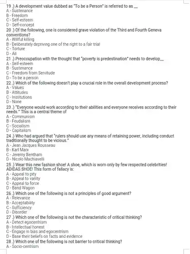 19.) A development value dubbed as "To be a Person" is referred to as A-Sustenance B-Freedom C - Self-esteem D - Self-concept 20.) Of the following, one is considered grave violation of the Third and Fourth Geneva conventions? A - Willful killing B - Deliberately depriving one of the right to a fair trial C-Torture D - All 21.) Preoccupation with the thought that "poverty is predestination" needs to develop qquad A - Self-esteem B - Sustenance C- Freedom from Servitude D - To be a person 22.) Which of the following doesn't play a crucial role in the overall development process? A - Values B - Attitudes C-Institutions D - None 23.) "Everyone would work according to their abilities and everyone receives according to their needs." This is a central theme of A - Communism B - Feudalism C-Socialism D - Capitalism 24.) Who had argued that "rulers should use any means of retaining power, including conduct traditionally thought to be vicious." A - Jean Jacques Rousseau B- Karl Marx C - Jeremy Bentham D - Nicolo Machiavelli 25.) Wear this new fashion shoe! A shoe, which is worn only by few respected celebrities! ADIDAS SHOE! This form of fallacy is: A - Appeal to pity B - Appeal to vanity C - Appeal to force D - Band Wagon 26.) Which one of the following is not a principles of good argument? A - Relevance B - Acceptability C - Sufficiency D - Disorder 27.) Which one of the following is not the characteristic of critical thinking? A - Detect egocentrism B - Intellectual honest C - Engage in bias and egocentrism D - Base their beliefs on facts and evidence 28.) Which one of the following is not barrier to critical thinking? A - Socio-centrism