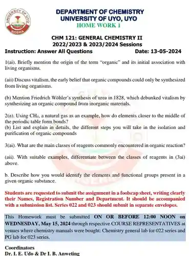 Instruction: Answer All Questions
 I(ai). Briefly mention the origin of the term "organic" and its initial association with living organisms.
 (aii) Discuss vitalism, the early belief that organic compounds could only be synthesized from living organisms.
 (b) Mention Friedrich Wohler'synthesis of urea in 1828 , which debunked vitalism by synthesizing an organic compound from inorganic materials.
 2(a). Using $CH_(4),$ a natural gas as an example, how do elements closer to the middle of the periodic table form bonds?
 (b) List and explain in details, the different steps you will take in the isolation and purification of organic compounds
 3(ai). What are the main classes of reagents commonly encountered in organic reaction?
 (aii). With suitable examples , differentiate between the classes of reagents in (3ai) above.
 b. Describe how you would identify the elements and functional groups present in a given organic substance.
 Students are requested to submit the assignment in a foolscap sheet, writing clearly their Names, Registration Number and Department. It should be accompanied with a submission list . Series 022 and 023 should submit in separate envelopes.
 This Homework must be submitted ON OR BEFORE 12:00 NOON on WEDNESDAY, May 15, 2024 through respective COURSE REPRESENTATIVES at venues where chemistry manuals were bought: Chemistry general lab for 022 series and PG lab for 023 series.
 Coordinators
 Dr. I. E. Udo &Dr I. B. Anweting
 DEPARTMENT OF CHEMISTRY UNIVERSITY OF UYO, UYO HOME WORK 1
 CHM 121: GENERAL . CHEMISTRY II $2022/2023$ 8 $2023/2024$ Sessions
 Date: $13-05-2024$