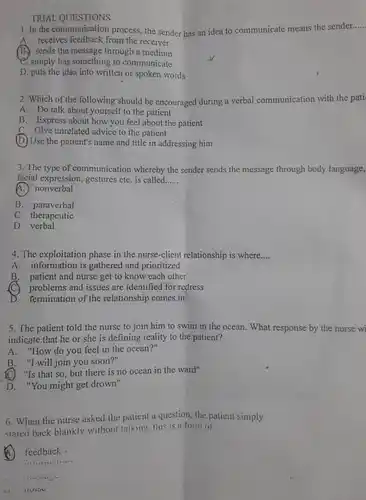 TRIAL QUESTIONS
 1. In the communication process, the sender has an idea to communicate means the sender.....
 A. receives feedback from the receiver.
 B sends the message through a medium
 e. simply has something to communicate
 D. puts the idea into written or spoken words
 2. Which of the following should be encouraged during a verbal communication with the pati
 A. Do talk about yourself to the patient
 B. Express about how you feel about the patient
 C. Give unrelated advice to the patient
 D Use the patient's name and title in addressing him
 3. The type of communication whereby the sender sends the message through body language, facial expression, gestures etc is called......
 A. nonverbal
 B. paraverbal
 C therapeutic
 D verbal
 4. The exploitation phase in the nurse-client relationship is where....
 A. information is gathered and prioritized
 B. patient and nurse get to know each other
 C problems and issues are identified for redress
 D. termination of the relationship comes in
 5. The patient told the nurse to join him to swim in the ocean. What response by the nurse wi indicate.that he or she is defining reality to the patient?
 A. "How do you feel in the ocean?"
 B. "I will join you soon?"
 C "Is that so , but there is no ocean in the ward"
 D. "You might get drown"
 6. When the nurse asked the patient a question, the patient simply stared back blankly without talking, this is a form of
 6 feedback -