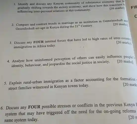 1. Identify and discuss any Kenyan community of subsistence economy that is shifting towards the money economy, and show how this transition is influencing inter-personal relations in this community.
 [30 marks]
 2. Compare and contrast trends in marriage as an institution in Gemeinschaft and Gesseilschaft set-ups in Kenya during the $21^st$ Century.
 [20 marks]
 3. Discuss any FOUR internal forces that have led to high rates of inter-country immigration in Africa today.
 [20 marks]
 4. Analyse how uninformed perception of others can easily influence people's identity, behaviour and jeopardise the social justice in society. [20 marks]
 5. Explain rural-urbar immigration as a factor accounting for the formation street families witnessed in Kenyan towns today.
 [20 mark
 6. Discuss any FOUR possible stresses or conflicts in the previous Kenya I system that may have triggered off the need for the on-going reforms same system today.
 20 n