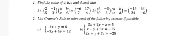 1. Find the value of a, b, c and d such that
 b) $(} 2&-1 5&3 )$
 2. Use Cramer's Rule to solve each of the following systems if possible.
 a) $ ) 4x+y=6 -3x+6y=12 $
 b) $ ) 3x+2y-z=5 x-y+3z=-15 2x+y+7z=-28 $