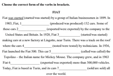 Choose the correct form of the verbs in brackets. FIAT Fiat was started (started/was started) by a group of Italian businessmen in 1899. In 1903, Fiat, 1 qquad (produced/was produced) 132 cars. Some of these cars 2 qquad (exported/were exported) by the company to the United States and Britain. In 1920, Fiat 3 qquad (started/was started) making cars at a new factory at Lingotto, near Turin. There was a track on the roof where the cars 4 qquad (tested/were tested) by technicians. In 1936, Fiat launched the Fiat 500 . This car 5 qquad (called/was called) the Topolino - the Italian name for Mickey Mouse. The company grew, and in 1963 Fiat 6 qquad (exported/was exported) more than 300,000 vehicles. Today, Fiat is based in Turin, and its cars 7 qquad (sold/are sold) all over the world.