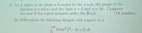 4. (a)A region in the plane is bounded by the x-axis ,the graph of the function $y=sin(x)$ and the lines $x=0$ and $x=2pi $ . Compute the area of the region enclosed under the graph.
 (10 marks)
 (b)Differentiate the following integral with respect to x.
 $int _(0)^3083sin^2(t^2-8t+2)dt$