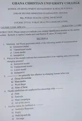 GHANA CHRISTIAN UNIVERSITY COLLEGE
 SCHOOL OF DEVELOPMENT MANAGEMENT & HEALTH SCIENCE
 END OF SECOND SEMESTER EXAMINATION- 2023/2024
 BSc. PUBLIC HEALTH -LEVEL:200 KUMASI
 COURSE TITTLE: PUBLIC HEALTH COMMUNICATION,
 COURSE CODE: $BPH214$
 DURATION: 2.5 HRS
 NTRUCTION: Please ensure you indicate your student identification number on the answer booklet. Sections A carries 2 marks each and Section B caries 20 marks each.
 SECTION A
 1. Schramm and Wood postulated which of the following model of communication
 a) Interactive model
 b) Transactional model
 c) Linear model
 d) Interpretive
 2. Which of the models indicate that communication is an ongoing and continuously changing process?
 a) Interactive model
 b) Transactional model
 c) Linear model
 d) Interpretive
 3. -- are generally less effective in changing human behaviour
 a) Group discussions
 b) Mass media
 c) Work shops
 d) None of these
 4. Health exhibitions are conducted in connection with
 a) Fairs
 b) Festivals
 c) Mass campaigns
 d) All of the above
 5. Another name for feedback is
 a) Audience Response
 b) Reply
 c) Both (a) and (b)
 d) Message