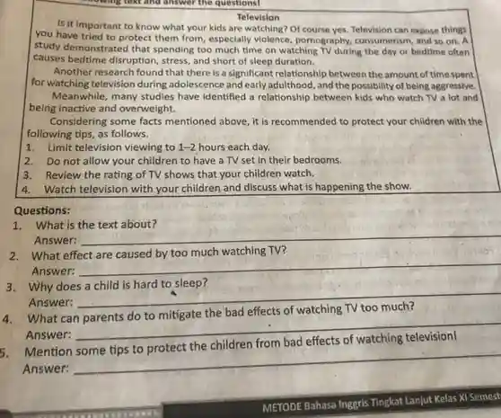 Television
 Is it important to know what your kids are watching? Of course yes. Television can expose things you have tried to protect them from, especially violence, pornography consumerism, and so on . A study demonstrated that spending too much time on watching TV during the day or bedtime often causes bedtime disruption , stress, and short of sleep duration.
 Another research found that there is a significant relationship between the amount of time spent for watching television during adolescence and early adulthood , and the possibility of being aggressive. Meanwhile, many studies have identified a relationship between kids who watch TV a lot and being inactive and overweight.
 Considering some facts mentioned above, it is recommended to protect your children with the following tips, as follows.
 1. Limit television viewing to 1-2 hours each day.
 2. Do not allow your children to have a TV set in their bedrooms.
 3. Review the rating of TV shows that your children watch.
 4. Watch television with your children and discuss what is happening the show.
 Questions:
 1. What is the text about?
 Answer:
 2. What effect are caused by too much watching TV?
 Answer:
 3. Why does a child is hard to sleep?
 Answer:
 4. What can parents do to mitigate the bad effects of watching TV too much? Answer:
 5. Mention some tips to protect the children from bad effects of watching television! Answer:
 METODE Bahasa Inggris Tingkat Lanjut Kelas XI Semest