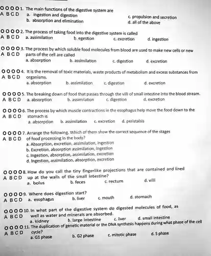 0001 The main functions of the digestive system are
 A B C D
 a. ingestion and digestion
 c. propulsion and secretion
 b. absorption and elimination
 d. all of the above
 0002 The process of taking food into the digestive system is called
 A B C D
 a. assimilation
 b. egestion
 c. excretion
 d. ingestion
 ) 0 0 3. The process by which soluble food molecules from blood are used to make new cells or new A BCD parts of the cell are called
 a. absorption
 b. assimilation
 c. digestion
 d. excretion
 ) 0 04. It is the removal of toxic materials , waste products of metabolism and excess substances from A B C D organisms.
 a. absorption
 b. assimilation
 c. digestion
 d. excretion
 0005. The breaking down of food that passes through the villi of small intestine into the blood stream.
 a. absorption
 b. assimilation
 c. digestion
 d. excretion
 00006 The process by which muscle contractions in the esophagus help move the food down to the A B C D stomach is
 a. absorption
 b. assimilation
 c. excretion
 d. peristalsis
 00007. Arrange the following. Which of them show the correct sequence of the stages A B C D of food processing in the body?
 a. Absorption , excretion , assimilation , ingestion
 b. Excretion , absorption assimilation , ingestion
 c. Ingestion , absorption assimilation , excretion
 d. Ingestion , assimilation , absorption,excretion
 00008. How do you call the tiny fingerlike projections that are contained and lined A B C D up at the walls of the small intestine?
 a. bolus
 b. feces
 c. rectum
 d. villi
 00009. Where does digestion start?
 c. mouth
 d. stomach
 A B C D
 a. esophagus
 b. liver
 0010. In what part of the digestive system do digested molecules of food,as A B C D well as water and minerals are absorbed.
 a. kidney
 b. large intestine
 c. liver
 d. small intestine
 O 11. The duplication of genetic material or the DNA synthesis happens during what phase of the cell A B C D cycle?
 a. G1 phase
 b. G2 phase
 c. mitotic phase
 d. S phase