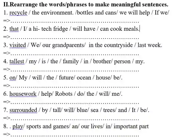 ILRearrange the words/phrases to make meaningful sentences. 1. recycle / the environment . /bottles and cans/we will help /If we/
 =>
 2. that / I/ a hi-tech fridge / will have / can cook meals.
 =>
 3. visited / We/ our grandparents/ in the countryside /last week.
 =>
 4. tallest / my/is / the / family / in / brother/ person / my.
 =>
 5. on/ My / will / the / future/ocean / house/ be/.
 =>
 6. housework / help/ Robots / do/the / will/ me/.
 =>
 7. surrounded / by /tall/ will/ blue/ sea / trees/ and / It / be/.
 =>
 8. . play/ sports and games/ an/ our lives/ in/ important part
 =>