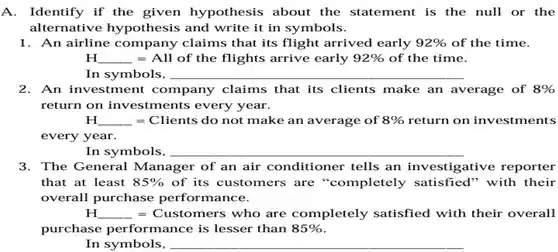 A.Identify if the given hypothesis about the statement is the null or the alternative hypothesis and write it in symbols.
 1. An airline company claims that its flight arrived early $92% $ of the time. $H_(-)=All$ of the flights arrive early $92% $ of the time. In symbols,
 2. An investment company claims that its clients make an average of $8% $ return on investments every year.
 H =Clients do not make an average of $8% $ return on investments every year.
 In symbols,
 3. The General Manager of an air conditioner tells an investigative reporter that at least $85% $ of its customers are "completely satisfied'" with their overall purchase performance.
 H E Customers who are completely satisfied with their overall purchase performance is lesser than $85% $
 In symbols,