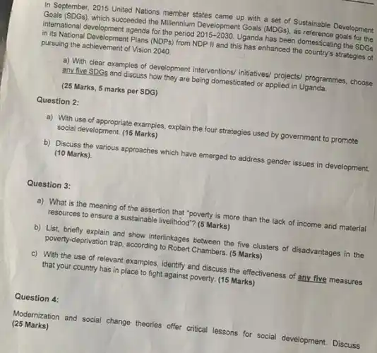 In September, 2015 United Nations member states came up with a set of Sustainable Development Goals (SDGs), which succeeded the Millemnium Development Goals (MDGS) international clevelopment agenda to-the policy $2015-2030.$ Uganda has been domesticating the SDGs in its National Development Plans (NDPs) from NDP II and this has enhanced the country's strategies of pursuing the achievement of Vision 2040.
 a) With clear examples of development interventions/ initiatives projects/ programmes, choose any five SDGs and discuss how they are being domesticated or applied in Uganda.
 (25 Marks, 5 marks per SDG)
 Question 2:
 a) With use of appropriate examples, explain the four strategies used by government to promote social development. (15 Marks)
 b) Discuss the various approaches which have emerged to address gender issues in development. (10 Marks).
 Question 3:
 a) What is the meaning of the assertion that "poverty is more than the lack of income and material resources to ensure a sustainable livelihood? (5 Marks)
 b) List, briefly explain and show interfinkages between the five clusters of disadvantages in the poverty-deprivation trap, according to Robert Chambers. (5 Marks)
 c) With the use of relevant examples, identify and discuss the effectiveness of any five measures that your country has in place to fight against poverty. (15 Marks)
 Question 4:
 (25 Marks) Modernization and social change theories offer critical lessons for social development.