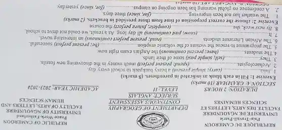 REPUBLIQUE DU CAMEROUN Paix-Travail-Patrie UNIVERSITE DE NGAOUNDERE FACULTE DESARTS, LETTRES ET SCIENCES HUMAINES
 DURATION: 2 HOURS
 SECTION A: GR4MMAR (10 marks)
 Exercise 1: Fill in each blank as indicated in parentheses. (8 marks)
 1. Julia... ...................(carry; simple present) a heavy backpack to school every day.
 2. Archaeologists .......... .....(spend; present perfect) much money in the discovering new fossils.
 3. They. ......................(sell; simple past) some of their lands.
 4.The students................................present continuous) the Anglais exam right now.
 5. The programme to rescue the victims of the volcanic eruption. (be; present perfect) successful.
 6. The African Literature students...... .(read; present perfect continuous) an interesting novel.
 7.It ............. ......................................................................(snow; past continuous) all day long. As a result, we could not drive to school.
 8. By next week, she (complete; future perfect) the course.
 Exercise 2: choose the correct preposition of time from those provided in brackets. (2 marks)
 1. The weather has not been improving......... .(for, since) three days.
 2. A conference on global warming has been ongoing on campus. (for, since) yesterday.
 REPUBLIC OF CAMEROON Peace-Work-Fatherland FACULTY OFARTS, LETTERS AND UNIVERSITY OF NGAOUNDERE HUMAN SCIENCES
 ACADEMIIC YEAR: 2023-2024