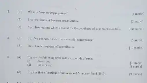 2. (a) What is husiness organization?
 [3 marks]
 (b) 1ist two forms of business organization
 [2 marks]
 (c) Stane five reasons whic h account for the popularity of sole proprietoruhips.
 [10 marks]
 3 (a) List five characteristics of a successful entrepreneut.
 [5 marks]
 (b) State five advantages of centralization.
 [10 marks]
 4 (a) Explain the following times with an example of each:
 (i) direct tax:
 [3 marks]
 (ii) indirect tax.
 [3 marks]
 (b) Explain three lunctions of International Monetary Fund $(IMF)$
 [9 marks]