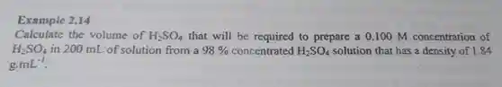 Example 2.14
 Calculate the volume of $H_(2)SO_(4)$ that will be required to prepare a 0.100 m concentration of $H_(2)SO_(4)$ in 200 mL of solution from a $98% $ concentrated $H_(2)SO_(4)$ solution that has a density of 1.84 g $mL^-1$