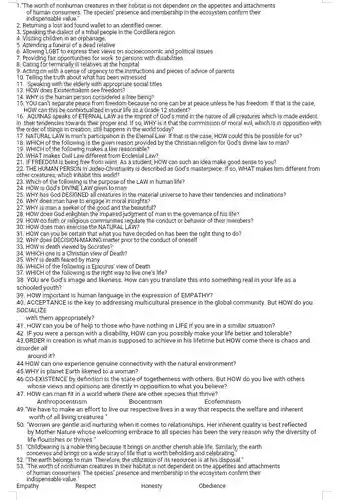1."The worth of nonhuman creatures in their habitat is not dependent on the appetites and attachments of human consumers. The species presence and membership in the ecosystem confirm their indispensable value."
 2. Returning a lost and found wallet to an identified owner.
 3. Speaking the dialect of a tribal people in the Cordillera region
 4. Visiting children in an orphanage.
 5. Attending a funeral of a dead relative
 6. Allowing LGBT to express their views on socioeconomic and political issues
 7. Providing fair opportunities for work to persons with disabilities
 8. Caring for terminally ill relatives at the hospital
 9. Acting on with a sense of urgency to the instructions and pieces of advice of parents
 10. Telling the truth about what has been witnessed
 11. Speaking with the elderly with appropriate social titles
 13. HOW does Existentialism see freedom?
 15. YOU can't separate freedom because no one can be at peace unless he has freedom If that is the case, HOW can this be contextualized in your life as a Grade 12 student?
 14. WHY is the human person considered a free being?
 16. AQUINAS speaks of ETERNAL LAW as the imprint of God's mind in the nature of all creatures which is made evident in their tendencies towards their proper end . If so, WHY is it that the commission of moral evil, which is in opposition with the order of things in creation, still happens in the world today?
 17. NATURAL LAW is man's participation in the Eternal Law. if that is the case, HOW could this be possible for us? 18. WHICH of the is the given reason provided by the Christian religion for God's divine law to man?
 20. WHAT makes Civil Law different from Ecclesial Law?
 21. IF FREEDOM is being free from want.As a student, HOW can such an idea make good sense to you?
 22. THE HUMAN PERSON in Judeo-Christianity is described as God's masterpiece. If iso, WHAT makes him different from other creatures, which inhabit this world?
 23. Which of the following is the purpose of the LAW in human life?
 24. HOW is God's DIVINE LAW given to man
 25. WHY has God DESIGNED all creatures in the material universe to have their tendencies and inclinations? 26. WHY does man have to engage in moral insights?
 27. WHY is man a seeker of and the beautiful?
 28. HOW does God enlighten the impaired judgment of man in the governance of his life?
 29. HOW do faith or religious communities regulate the conduct or behavior of their members?
 30. HOW does man exercise the NATURAL LAW?
 31. HOW can you be certain that what you have decided on has been the right thing to do?
 32. WHY does DECISION-MAKING matter prior to the conduct of oneself
 33. HOW is death viewed by Socrates?
 34. WHICH one is a Christian view of Death?
 35. WHY is death feared by many
 36. WHICH of the following is Epicurus' view of Death
 37. WHICH of the following is the right way to live one's life?
 38. YOU are God's image and likeness. How can you translate this into something real in your life as a schooled youth?
 39. HOW important is human language in the expression of EMPATHY?
 40. ACCEPTANCE is the key to addressing multicultural presence in the global community. But HOW do you SOCIALIZE
 with them appropriately?
 41. HOW can you to those who have nothing in LIFE if you are in a similar situation?
 42. IF you were a person with a disability HOW can you possibly make your life better and tolerable? 43.0RDER in creation is what man is supposed to achieve in his lifetime but HOW come there is chaos and disorder all
 around it?
 44.HOW can one experience genuine connectivity with the natural environment? 45.WHY is planet Earth likened to a woman?
 46.CO-EXISTENCE by definition is the state of togetherness with others. But HOW do you live with others whose views and opinions are directly in opposition to what you believe?
 47. HOW can man fit in a world where there are other species that thrive? Anthropocentrism Biocentrism Ecofeminism
 49."We have to make an effort to live our respective lives in a way that respects the welfare and inherent worth of all living creatures."
 50. "Women are gentle and nurturing when it comes to relationships. Her inherent quality is best reflected by Mother Nature whose welcoming embrace to all been the very reason why the diversity of life flourishes or thrives .
 51. "Childbearing is a noble thing because it brings on another cherish able life. Similarly, the earth conceives and brings on a wide array of life that is worth beholding and celebrating.
 52. "The earth belongs to man. Therefore, the utilization of its resources is at his disposal."
 53. "The worth of nonhuman creatures in their habitat is not dependent on the appetites and attachments of human consumers. The species' presence and membership in the ecosystem confirm their indispensable value."
 Empathy
 Respect
 Honesty
 Obedience