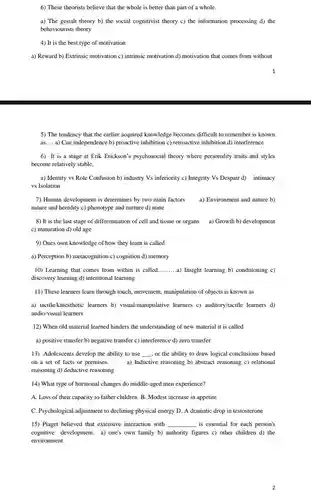 6) These theorists believe that the whole is better than part of a whole.
 a) The gestalt theory b) the social cognitivist theory c) the information processing d) the behaviourists theory
 4) It is the best type of motivation
 a) Reward b) Extrinsic motivation c) intrinsic motivation d) motivation that comes from without
 1
 5) The tendency that the earlier acquired knowledge becomes difficult to remember is known as.... a) Cue independence b) proactive inhibition c)retroactive inhibition d) interference
 6) It is a stage at Erik Erickson's psychosocial theory where personality traits and styles become relatively stable.
 a) Identity vs Role Confusion b) industry Vs inferiority c) Integrity Vs Despair d) intimacy vs Isolation
 7) Human development is determines by two main factors a) Environment and nature b) nature and heredity c)phenotype and nurture d)none
 8) It is the last stage of differentiation of cell and tissue or organs a) Growth b)development c) maturation d) old age
 9) Ones own knowledge of how they learn is called
 a) Perception b) metacognition c) cognition d) memory
 10) Learning that comes from within is called ..........a) Insight learning b)conditioning c) discovery learning d) intentional learning
 11) These learners learn through touch, movement , manipulation of objects is known as
 a) tactilekinesthetic learners b)visual/manipulative learners c)auditory/tactile learners d) audio/visual learners
 12) When old material learned hinders the understanding of new material it is called
 a) positive transfer b)negative transfer c) interference d) zero transfer
 13) Adolescents develop the ability to use , or the ability to draw logical conclusions based on a set of facts or premises. a) Inductive reasoning b)abstract reasoning c) relational reasoning d) deductive reasoning
 14) What type of hormonal changes do middle-aged men experience?
 A. Loss of their capacity to father children B. Modest increase in appetite
 C. Psychological adjustment to declining physical energy D.A dramatic drop in testosterone
 15) Piaget believed that extensive interaction with is essential for each person's cognitive development. a) one's own family b) authority figures c) other children d) the environment
 2