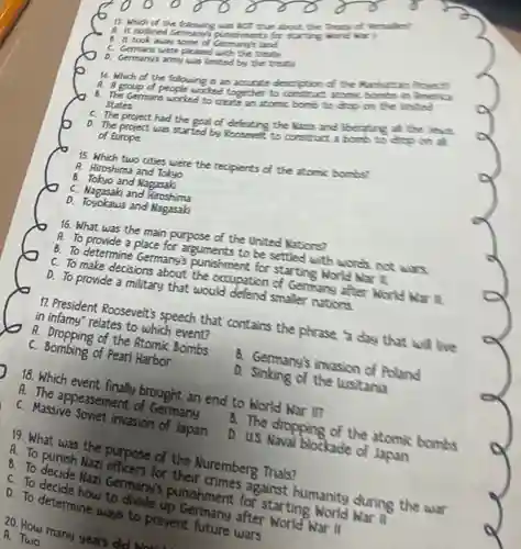 Which of the following was wor true abour the Tleane af Jersallei A. It outlined Germanys punishmerts for Ttarting warld war B. It took away some of Germanels land C. Germans were pleased with the treat- D. Germany's army was limited by the treat: Which of the following is an accurate descrption of the Nanhatran Propect A. A group of people worked together to construct atamic bomks in Amenca B. The Germans worked to create an atomic bomb to drop on the anloed States. C. The project had the goal of defeating the llanis and liberatins all the Jeuss D. The project was started by Roosevelt to construct a bomb to doo on all of Europe. Which two cities were the recipients of the atomic bombs? A. Hiroshima and Tokyo B. Tokyo and Nagasak C. Nagasak and Hiroshima D. Toyokawa and Nagasak What was the main purpose of the United Mations? A. To provide a place for arguments to be settled with words. not wars. B. To determine Germany's punishment for starting Norld har IL. C. To make decisions about the occupation of Germang after Norld har il. D. To provide a military that would defend smaller nations. President Roosevelt's speech that contains the phrase a day that will live in infamy" relates to which event? A. Dropping of the Atomic Bombs C. Bombing of Pearl Harbor B. Gemmanyls invasion of Poland R Sinking of the lusitania Which event finally brought an end to World War il? A. The appeasement of Germany C. Massive Soviet invasion of Japan B. The dropping of the atomic bombs D. US Naval blockade of Japan What was the purpose of the Nuremberg Thials? A. To punish Nazi officers for their crimes against humanity duning the war B. To decide Nazi Germany's punishment for starting World War Il C. To decide how to divide up Gemmany after World War II D. To determine ways to prevent future wars How many years did b... A. Two