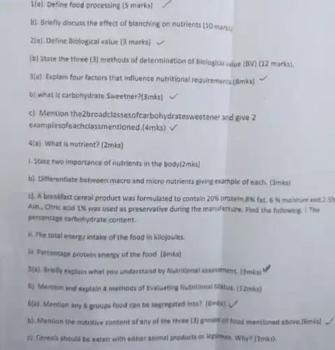 1(a). Define food processing (5 marks)
 b). Briefly discuss the effect of blanching on nutrients (10 marks)
 2(a). Define Biological value (3 marks)
 (b) State the three (3) methods of determination of Biological value (BV)(12 marks).
 3(a). Explain four factors that influence nutritional requirements.(8mks)
 b).what is carbohydrate Sweetner?(3mks)
 c). Mention the2broadclasse :sofcarbohydratesweetener and give 2 examplesofeachclassmentioned (4mks)
 4(a). What is nutrient? (2mks)
 b). Differentiate between macro and micro nutrients giving example of each. (3mks)
 c). A breakfast cereal product was formulated to contain $20% $ protein $,8% $ fat, $6% $ moisture and 2.5% Ash., Citric acid $1% $ was used as preservative during the manufacture. Find the following: 1. The percentage carbohydrate content.
 ii. The total energy intake of the food in kilojoules.
 III. Percentage protein energy of the food (8mks)
 $5(a)$ Briefly explain what you understand by Nutritional assessment. (3mks)
 b). Mention and explain 4 methods of Evaluating Nutritional Status. (12mks)
 6(a). Mention any 6 groups food can be segregated into? (6mks)
 b). Mention the nutritive content of any of the three (3) groups of food mentioned above.(6mks) -
 c). Cereals should be eaten with either animal products or legumes. Why? (3mks)