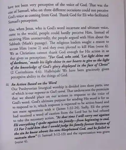 have not been very perceptive of the voice of God. That was the case of Samuel, who on three different occasions could not perceive God's voice as coming from God. Thank God for Eli who facilitated Samuel's perception. Also, when Jesus, who is God's word incarnate and ultimate voice, came to the world, people could hardly perceive Him. Instead of receiving Him unreservedly, the people argued with Him about the Sabbath (Mark's passage). The religious leaders sought a reason to accuse Him (verse 2) and they even plotted to kill Him (verse 6). We as Christians cannot thank God enough for His action in us that gives us perception: "For God, who said, 'Let light shine out of darkness,' made his light shine in our hearts to give us the light of the knowledge of God's glory displayed in the face of Christ" (2 Corinthians 4:6). Hallelujah! We have been graciously given perceptive ability in the things of God. iii. An Action Based on the Word Our Presbyterian liturgical worship is divided into three parts, one of which is our response to God's word. That underscores the premium that we should place on our actions in response to the voice of God's word. God's ultimate purpose for sending His word is for us to respond to it, which response is expected to be action-based and not mere agreement with it (James 1:22-24). Sadly, Eli the priest had received a word of caution from the Lord but he had refused to take the necessary action. "At that time I will carry out against Eli everything I spoke against his family-from beginning to end. 13 For I told him that I would judge bis family forever because of the sin be knew about; bis sons blasphemed God, and be failed to restrain them" (1 Samuel 3:12-13) and the repercussion was grave (verse 4).