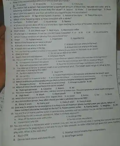 1. What is the recommended amount of time to wash your hands?
 D. 4 minutes
 A. 10 seconds
 B. 20 seconds
 C. 1 minutes
 2. You notice that a person has experienced a significant amount of blood loss, has pale skin color, and is becoming confused. What is most likely the cause?A. Seizure B. Stroke C. Low blood sugar D. Shock
 3. What is the first question you must ask before you respond to any first aid situation?
 A. Safety of the scene B. Age of the injured / ill person C. Nature of the injury
 D. Time of the injury
 4. Which of the following signs is most consistent with a stroke?
 D. Nausea
 A. Confusion
 B. Chest pain
 C. Facial droop
 5. A 20-year-old person dove off the end of the dock. Upon reaching the surface of the water, they do not appear to be moving. What is the likely cause?
 A. Heart attack
 B. Low blood sugar C. Neck injury D Mammalian reflex
 6. At what age is it necessary to use the child AED pads if available? A.17 B.16
 C. 14 D. Up until puberty
 7. Which medical condition will develop from severe blood loss?
 D. Hypothermia
 A. Shock
 B. Hypoglycaemia
 C. Anaphylaxis
 8. Which of the following can cause a stroke?
 C. A blood clot in an artery in the heart.
 A. A blood clot in an artery in the brain.
 D. A blood clot in an artery in the lungs.
 B. A blood clot in an artery in the leg.
 9. You are treating a pediatric cardiac arrest patient. Where do you place the AED pads on an infant?
 C. Do not use an AED on an infant
 A. Chest and back
 D. Wherever they fit
 B. Upper chest and mid abdomen
 10. You are performing CPR on an infant when a second rescuer appears. What is the next step in management?
 A. Immediately transport the patient
 C. Have the second rescuer with CPR, to minimize fatigue
 B. Wait until exhausted , then switch
 D. Have the second rescuer begin ventilations; ratio 30:2
 11. You attempt to deliver a rescue breath to an unconscious adult The breath does not go in. What is the next step in managing this case?
 A. Perform abdominal thrusts
 C. Begin CPR
 B. Go call 911
 D. Repeat head tilt/chin lift maneuver and attempt the breath again
 13. Which healthcare professional(s) are you likely to find in a hospital emergency department?
 A. Emergency Nurse
 B. Paramedic (in some states)
 C. Emergency doctor D All
 12. What is a faint? A. A response to fear
 B. An un expected collapse C.A brief loss of consciousness
 D. A sign of flu
 A. Hydrogen peroxide
 B. Calamine
 15. The victim has pale or bluish skin color, cold skin, and dull or sunken eyes These are symptoms of which health emergency?
 C. Heart attack
 D. None
 14. Which of these should your home first aid kit include?
 C. Aspirin
 D. All
 A. High fever
 B. Shock
 16. What should you put on a minor (first-degree) burn A Ice water B. Butter
 C. Ice
 A. Every 5 years
 B. Every year
 17. As a nonmedical person, how often should you take a refresher course on CPR?
 D. Every 3 years
 C. Every 2 years
 B. Compression only CPR
 20. You are eating in a restaurant when a woman cries out Her six-month-old child is turning blue around the mout He appears to be gagging but is not able to cry or take a breath. An older child had just given him some marbles play with. What is the next step?
 C. Attempt rescue breaths then compressions
 A. Begin CPR
 D. Blind finger sweep
 B. Deliver back blows and chest thrusts
 18. One way to prepare for an emergency is to keep a list of important phone numbers near your phone Which of these numbers should be included on the list?A. Poison control center B. Family doctor C. Neighbor D.All 19. You are first on scene and the victim is unresponsive, pulseless and has vomited. You do not feel comfortable performing mouth-to-moutl ventilation. What is the best approach?
 A. Wipe off the face or cover with a shirt
 C. Go and get help
 D. Do not initiate resuscitation
 D. None