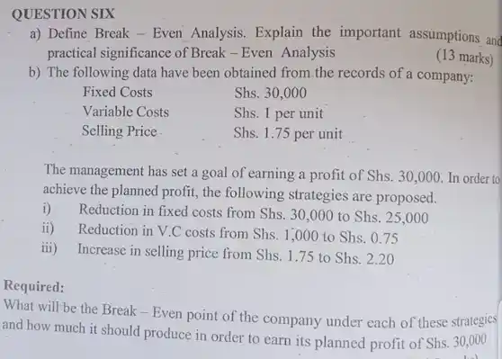 QUESTION SIX
 a) Define Break -Even Analysis. Explain the important assumptions and practical significance of Break-Even Analysis
 (13 marks)
 b) The following data have been obtained from the records of a company:
 Fixed Costs
 Shs. 30,000
 Variable Costs
 Shs. 1 per unit
 Selling Price
 Shs. 1.75 per unit
 The management has set a goal of earning a profit of Shs . 30,000. In order to achieve the planned profit,the following strategies are proposed.
 i) Reduction in fixed costs from Shs. 30 ,000 to Shs . 25,00 o
 ii) Reduction in V.C costs from Shs. 1,000 to Shs. 0 .75
 iii) Increase in selling price from Shs. 1.75 to Shs. 2.20
 Required:
 What will be the Break - Even point of the company under each of these strategies and how much it should produce in order to earn its planned profit of Shs. 30,000